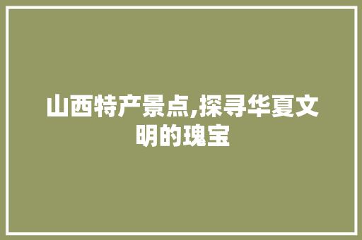 山西特产景点,探寻华夏文明的瑰宝