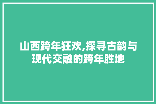 山西跨年狂欢,探寻古韵与现代交融的跨年胜地