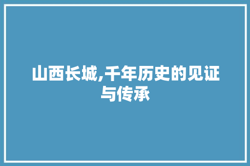 山西长城,千年历史的见证与传承