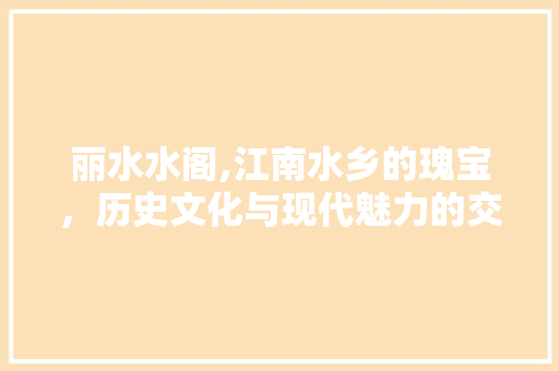 丽水水阁,江南水乡的瑰宝，历史文化与现代魅力的交融