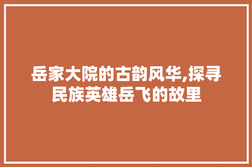 岳家大院的古韵风华,探寻民族英雄岳飞的故里