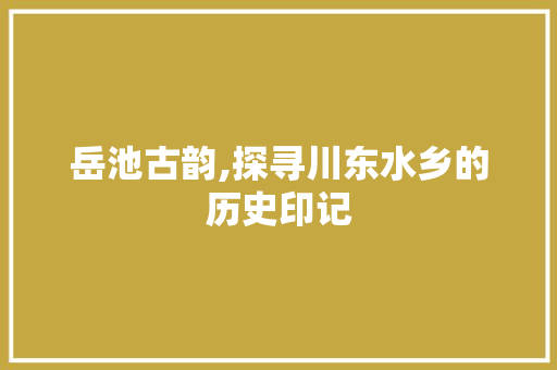 岳池古韵,探寻川东水乡的历史印记