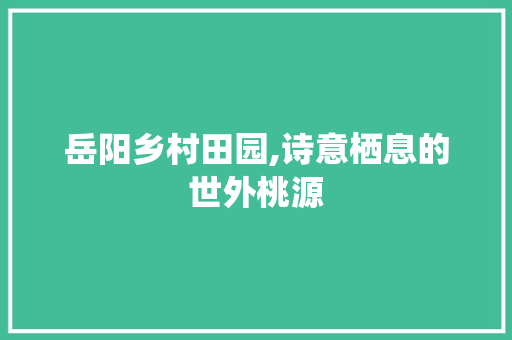 岳阳乡村田园,诗意栖息的世外桃源