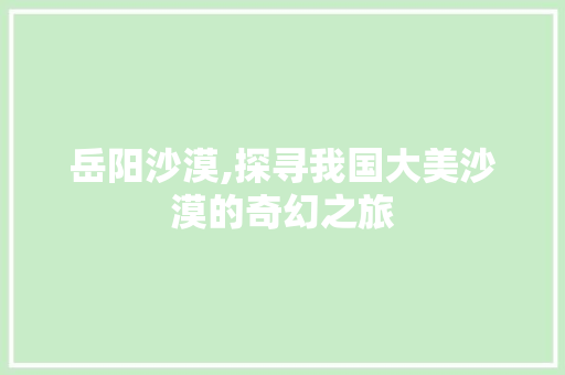 岳阳沙漠,探寻我国大美沙漠的奇幻之旅