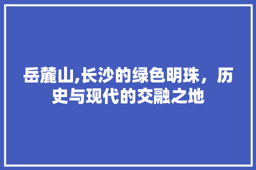 岳麓山,长沙的绿色明珠，历史与现代的交融之地