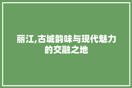 丽江,古城韵味与现代魅力的交融之地  第1张