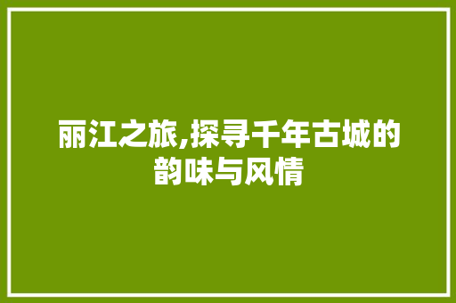 丽江之旅,探寻千年古城的韵味与风情