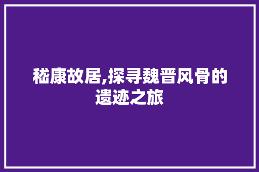 嵇康故居,探寻魏晋风骨的遗迹之旅