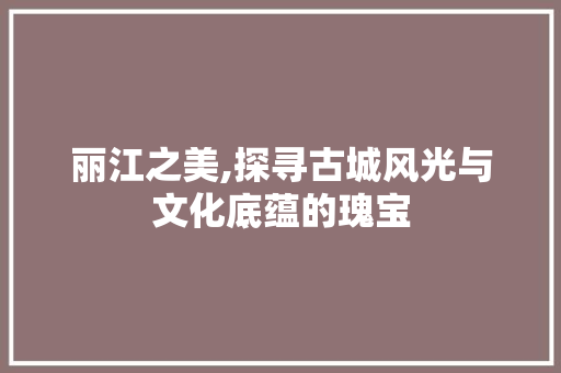 丽江之美,探寻古城风光与文化底蕴的瑰宝  第1张