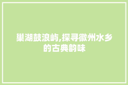 巢湖鼓浪屿,探寻徽州水乡的古典韵味