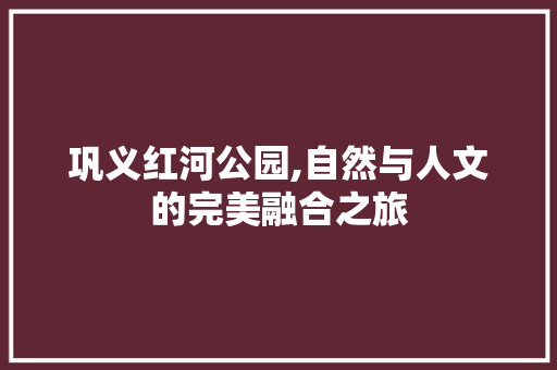 巩义红河公园,自然与人文的完美融合之旅