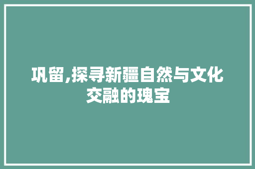 巩留,探寻新疆自然与文化交融的瑰宝