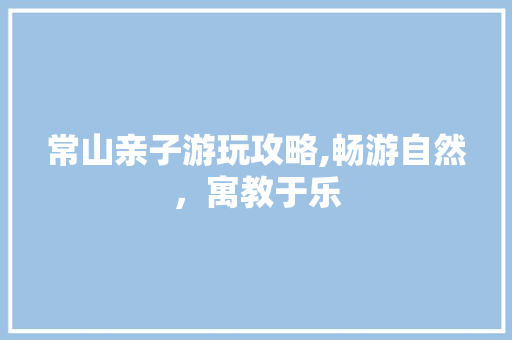 常山亲子游玩攻略,畅游自然，寓教于乐