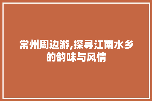 常州周边游,探寻江南水乡的韵味与风情