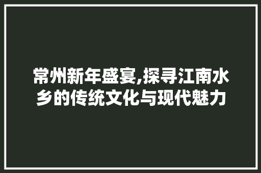 常州新年盛宴,探寻江南水乡的传统文化与现代魅力