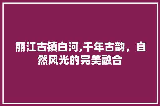 丽江古镇白河,千年古韵，自然风光的完美融合