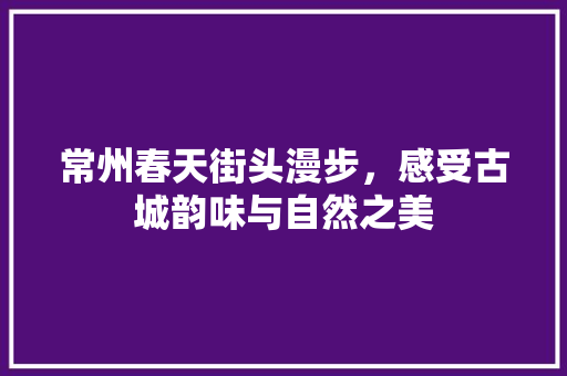 常州春天街头漫步，感受古城韵味与自然之美