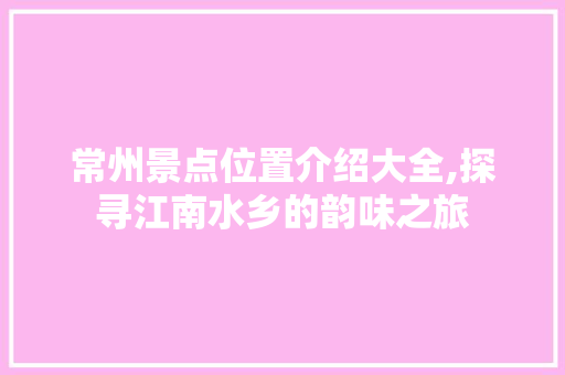 常州景点位置介绍大全,探寻江南水乡的韵味之旅