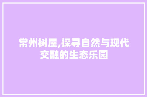 常州树屋,探寻自然与现代交融的生态乐园