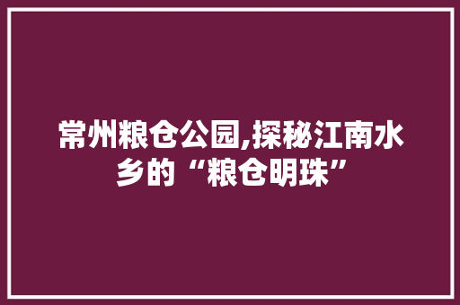 常州粮仓公园,探秘江南水乡的“粮仓明珠”