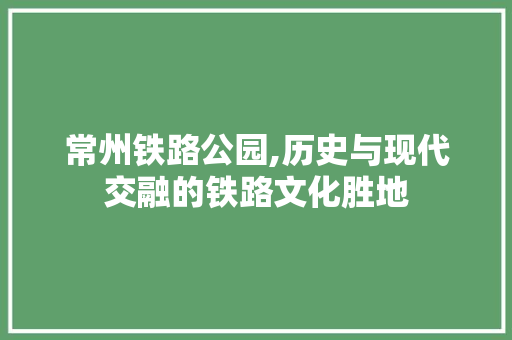 常州铁路公园,历史与现代交融的铁路文化胜地