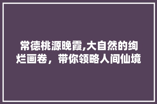 常德桃源晚霞,大自然的绚烂画卷，带你领略人间仙境