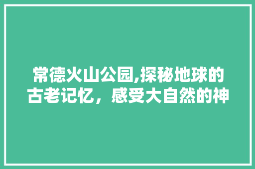 常德火山公园,探秘地球的古老记忆，感受大自然的神奇魅力