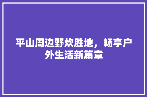 平山周边野炊胜地，畅享户外生活新篇章