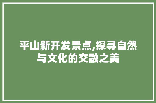 平山新开发景点,探寻自然与文化的交融之美