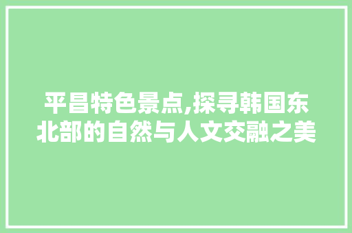 平昌特色景点,探寻韩国东北部的自然与人文交融之美