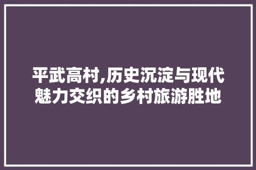 平武高村,历史沉淀与现代魅力交织的乡村旅游胜地