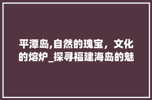 平潭岛,自然的瑰宝，文化的熔炉_探寻福建海岛的魅力