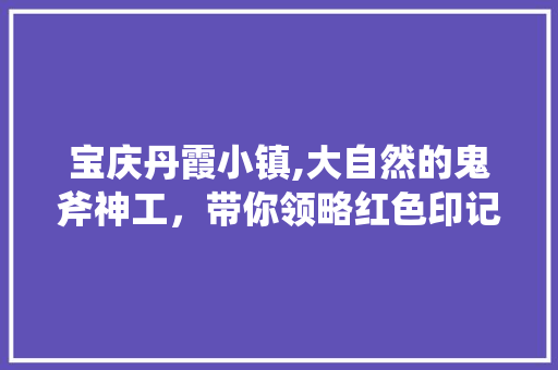 宝庆丹霞小镇,大自然的鬼斧神工，带你领略红色印记下的美丽风光