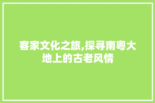 客家文化之旅,探寻南粤大地上的古老风情