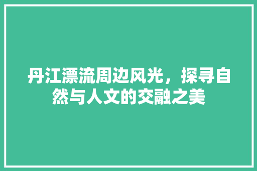 丹江漂流周边风光，探寻自然与人文的交融之美  第1张