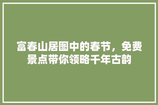 富春山居图中的春节，免费景点带你领略千年古韵