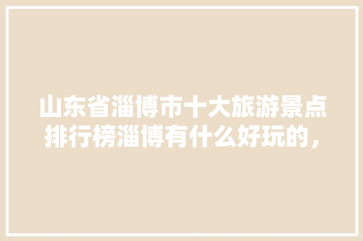 山东省淄博市十大旅游景点排行榜淄博有什么好玩的，淄博附近旅游景点大全哪里最好玩。