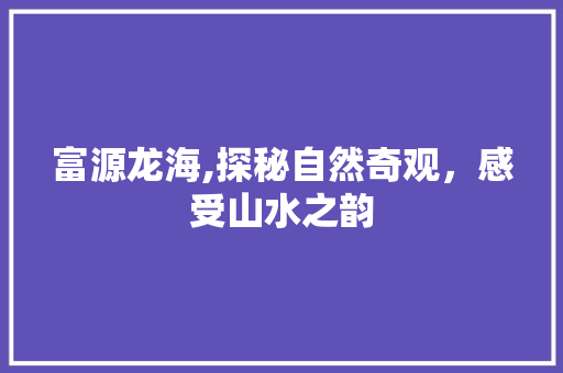 富源龙海,探秘自然奇观，感受山水之韵