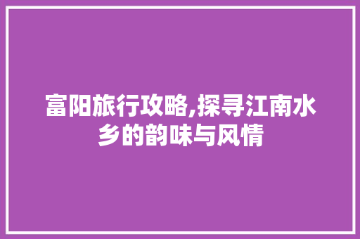 富阳旅行攻略,探寻江南水乡的韵味与风情