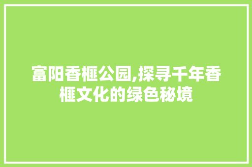 富阳香榧公园,探寻千年香榧文化的绿色秘境