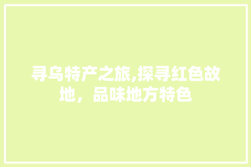 寻乌特产之旅,探寻红色故地，品味地方特色