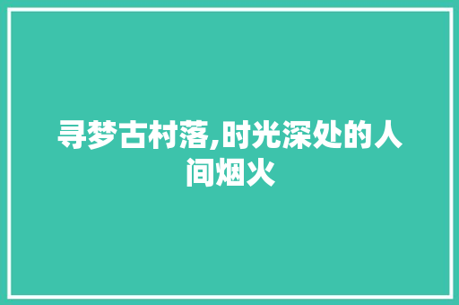 寻梦古村落,时光深处的人间烟火