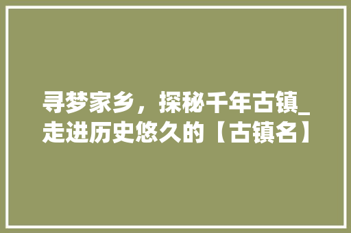 寻梦家乡，探秘千年古镇_走进历史悠久的【古镇名】