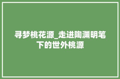 寻梦桃花源_走进陶渊明笔下的世外桃源