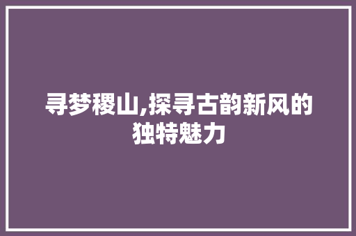 寻梦稷山,探寻古韵新风的独特魅力