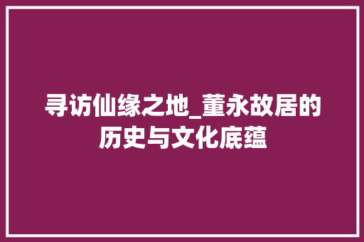 寻访仙缘之地_董永故居的历史与文化底蕴