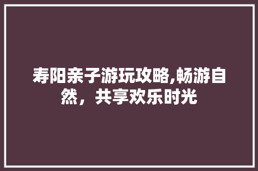 寿阳亲子游玩攻略,畅游自然，共享欢乐时光