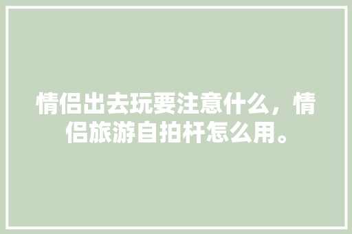 情侣出去玩要注意什么，情侣旅游自拍杆怎么用。