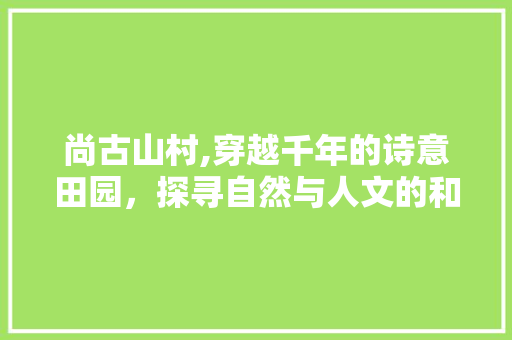 尚古山村,穿越千年的诗意田园，探寻自然与人文的和谐共鸣