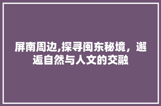 屏南周边,探寻闽东秘境，邂逅自然与人文的交融